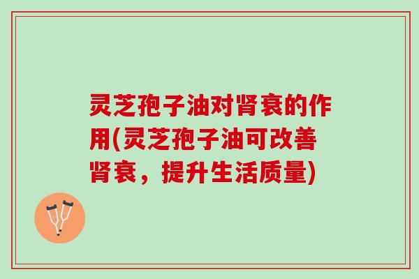 灵芝孢子油对肾衰的作用(灵芝孢子油可改善肾衰，提升生活质量)