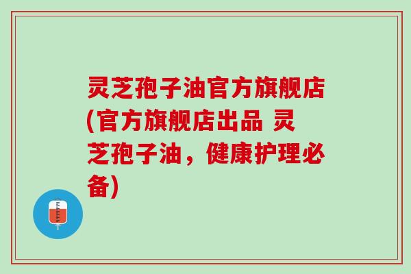 灵芝孢子油官方旗舰店(官方旗舰店出品 灵芝孢子油，健康护理必备)