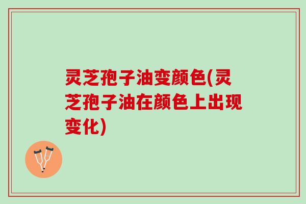 灵芝孢子油变颜色(灵芝孢子油在颜色上出现变化)