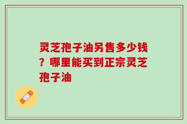 灵芝孢子油另售多少钱?哪里能买到正宗灵芝孢子油 灵芝孢子油另售多少钱?哪里能买到正宗灵芝孢子油