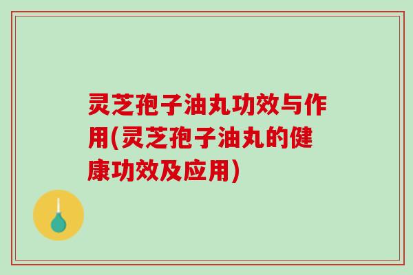 灵芝孢子油丸功效与作用(灵芝孢子油丸的健康功效及应用) 灵芝孢子油丸功效与作用(灵芝孢子油丸的健康功效及应用)