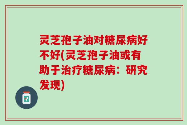 灵芝孢子油对好不好(灵芝孢子油或有助于：研究发现)