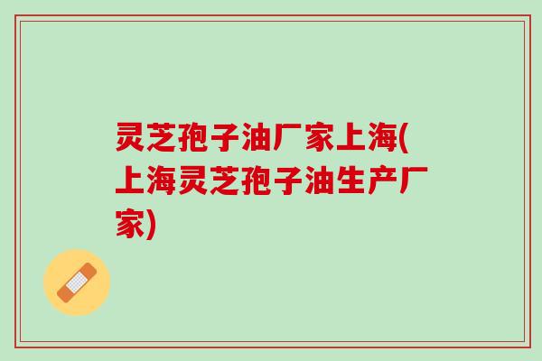 灵芝孢子油厂家上海(上海灵芝孢子油生产厂家)