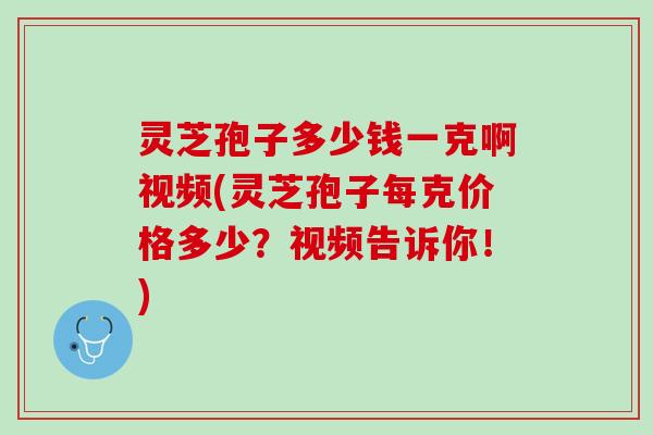 灵芝孢子多少钱一克啊视频(灵芝孢子每克价格多少？视频告诉你！)