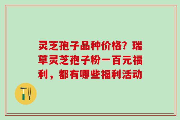灵芝孢子品种价格？瑞草灵芝孢子粉一百元福利，都有哪些福利活动