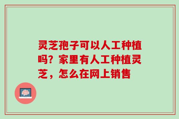 灵芝孢子可以人工种植吗？家里有人工种植灵芝，怎么在网上销售