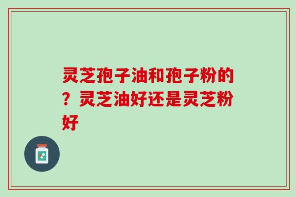 灵芝孢子油和孢子粉的？灵芝油好还是灵芝粉好