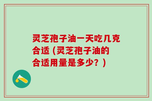 灵芝孢子油一天吃几克合适 (灵芝孢子油的合适用量是多少？)