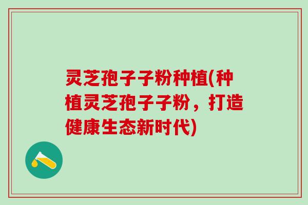 灵芝孢子子粉种植(种植灵芝孢子子粉，打造健康生态新时代)