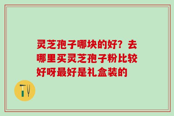 灵芝孢子哪块的好?去哪里买灵芝孢子粉比较好呀好是礼盒装的 灵芝孢子哪块的好?去哪里买灵芝孢子粉比较好呀好是礼盒装的
