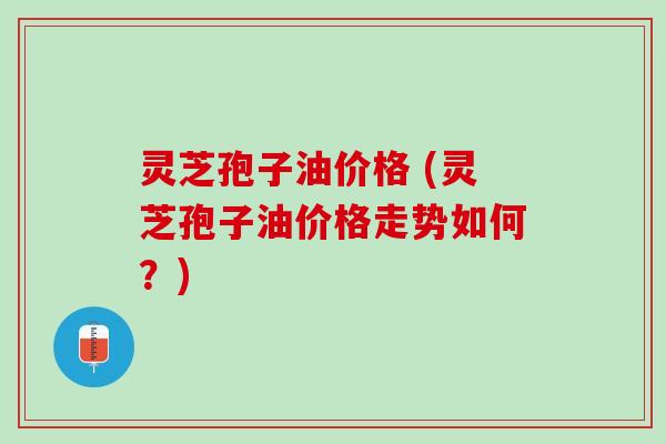灵芝孢子油价格 (灵芝孢子油价格走势如何？)