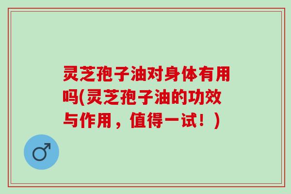 灵芝孢子油对身体有用吗(灵芝孢子油的功效与作用，值得一试！)