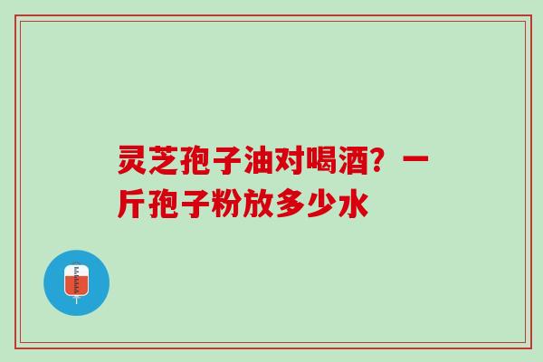 灵芝孢子油对喝酒？一斤孢子粉放多少水