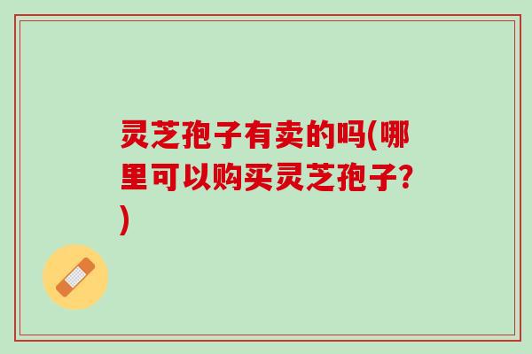 灵芝孢子有卖的吗(哪里可以购买灵芝孢子？)