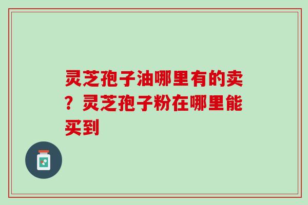 灵芝孢子油哪里有的卖？灵芝孢子粉在哪里能买到