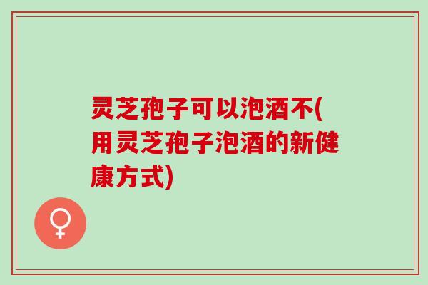灵芝孢子可以泡酒不(用灵芝孢子泡酒的新健康方式)