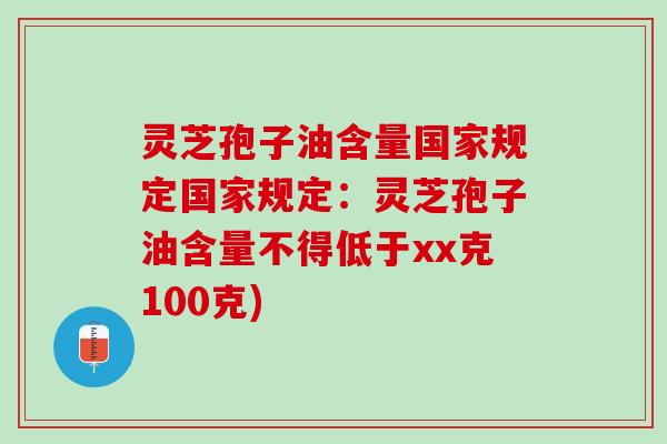 灵芝孢子油含量国家规定国家规定:灵芝孢子油含量不得低于xx克100克) 灵芝孢子油含量国家规定国家规定:灵芝孢子油含量不得低于xx克100克)
