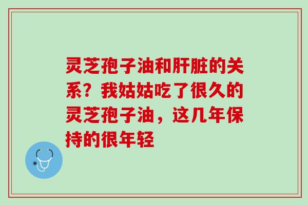 灵芝孢子油和的关系？我姑姑吃了很久的灵芝孢子油，这几年保持的很年轻