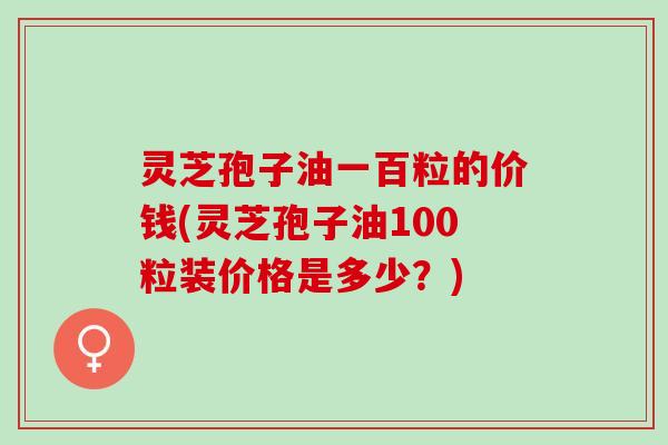 灵芝孢子油一百粒的价钱(灵芝孢子油100粒装价格是多少？)