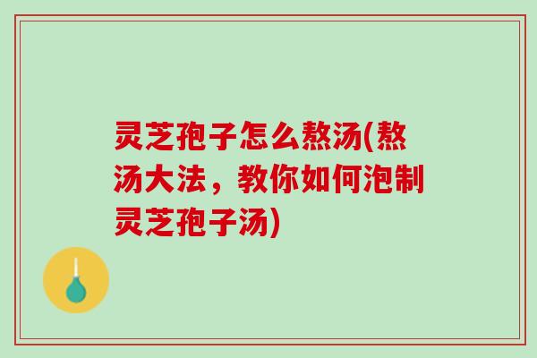 灵芝孢子怎么熬汤(熬汤大法，教你如何泡制灵芝孢子汤)