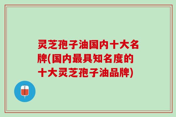 灵芝孢子油国内十大名牌(国内具知名度的十大灵芝孢子油品牌) 灵芝孢子油国内十大名牌(国内具知名度的十大灵芝孢子油品牌)