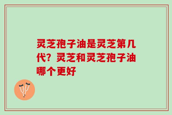 灵芝孢子油是灵芝第几代？灵芝和灵芝孢子油哪个更好