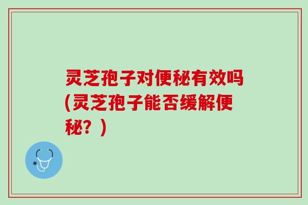 灵芝孢子对便秘有效吗(灵芝孢子能否缓解便秘？)