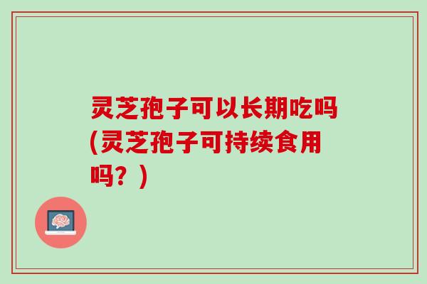 灵芝孢子可以长期吃吗(灵芝孢子可持续食用吗？)