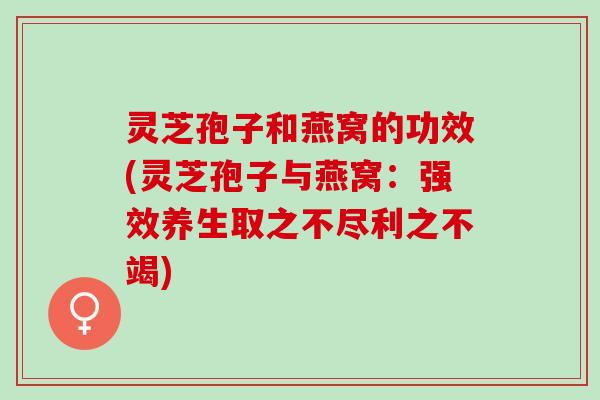 灵芝孢子和燕窝的功效(灵芝孢子与燕窝:强效养生取之不尽利之不竭) 灵芝孢子和燕窝的功效(灵芝孢子与燕窝:强效养生取之不尽利之不竭)