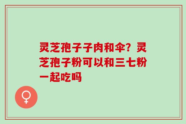 灵芝孢子子肉和伞？灵芝孢子粉可以和三七粉一起吃吗