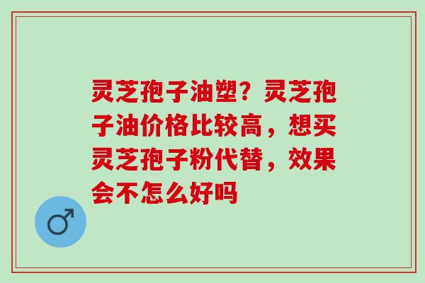 灵芝孢子油塑?灵芝孢子油价格比较高,想买灵芝孢子粉代替,效果会不怎么好吗 灵芝孢子油塑?灵芝孢子油价格比较高,想买灵芝孢子粉代替,效果会不怎么好吗