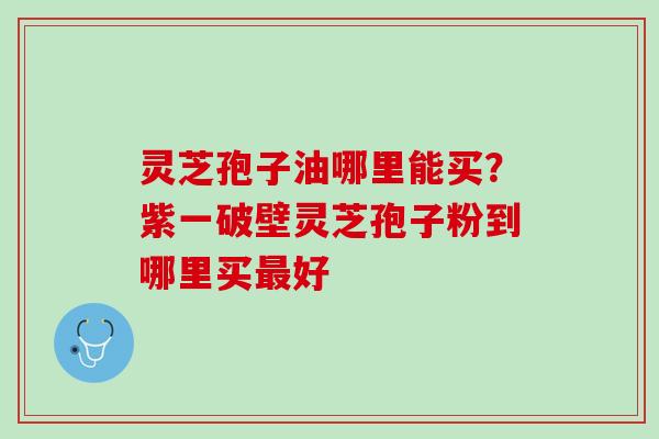 灵芝孢子油哪里能买?紫一破壁灵芝孢子粉到哪里买好 灵芝孢子油哪里能买?紫一破壁灵芝孢子粉到哪里买好