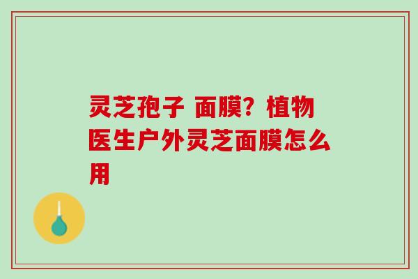 灵芝孢子 面膜？植物医生户外灵芝面膜怎么用