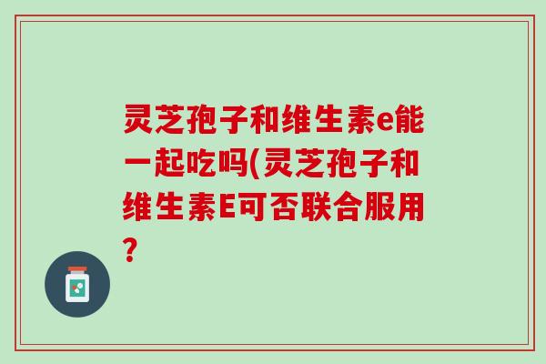 灵芝孢子和维生素e能一起吃吗(灵芝孢子和维生素E可否联合服用？