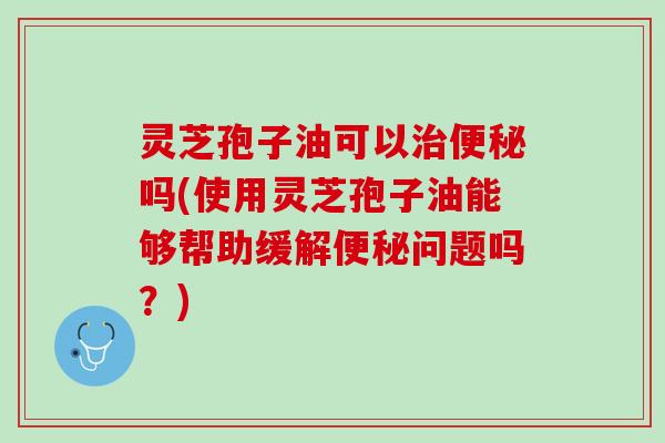 灵芝孢子油可以吗(使用灵芝孢子油能够帮助缓解问题吗？)