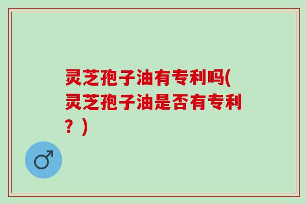 灵芝孢子油有专利吗(灵芝孢子油是否有专利？)