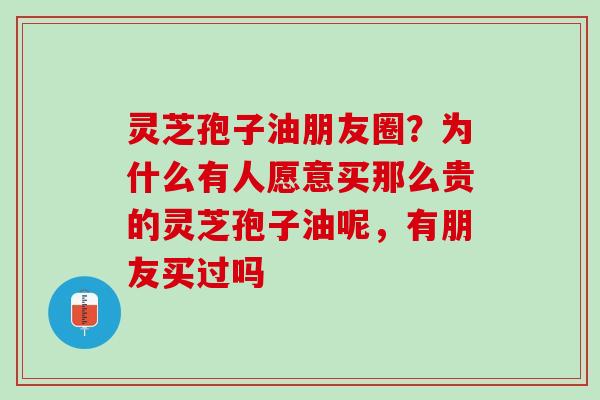 灵芝孢子油朋友圈?为什么有人愿意买那么贵的灵芝孢子油呢,有朋友买过吗 灵芝孢子油朋友圈?为什么有人愿意买那么贵的灵芝孢子油呢,有朋友买过吗