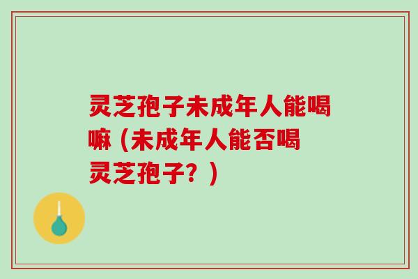 灵芝孢子未成年人能喝嘛 (未成年人能否喝灵芝孢子？)