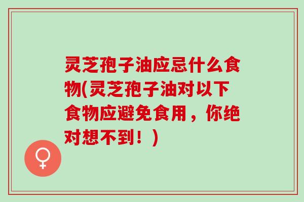 灵芝孢子油应忌什么食物(灵芝孢子油对以下食物应避免食用，你绝对想不到！)