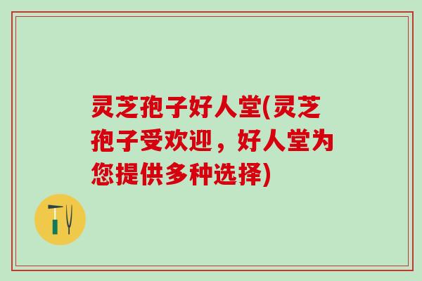 灵芝孢子好人堂(灵芝孢子受欢迎，好人堂为您提供多种选择)