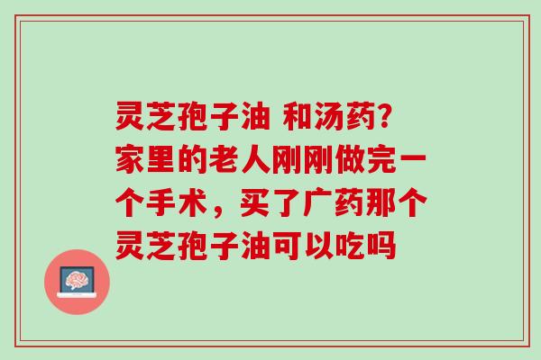 灵芝孢子油 和汤药？家里的老人刚刚做完一个手术，买了广药那个灵芝孢子油可以吃吗