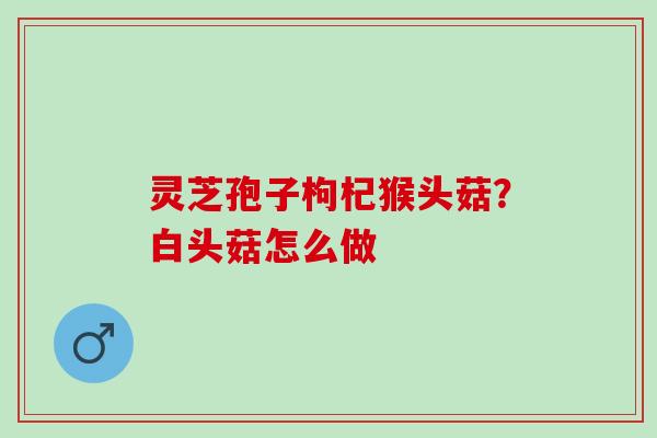 灵芝孢子枸杞猴头菇？白头菇怎么做