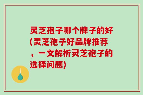 灵芝孢子哪个牌子的好(灵芝孢子好品牌推荐，一文解析灵芝孢子的选择问题)