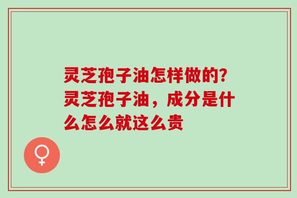 灵芝孢子油怎样做的？灵芝孢子油，成分是什么怎么就这么贵
