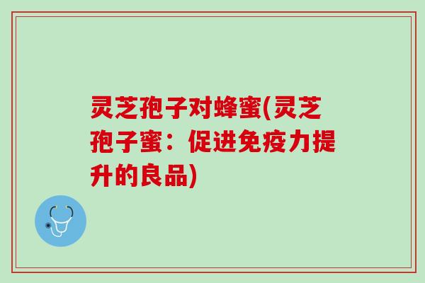 灵芝孢子对蜂蜜(灵芝孢子蜜：促进免疫力提升的良品)