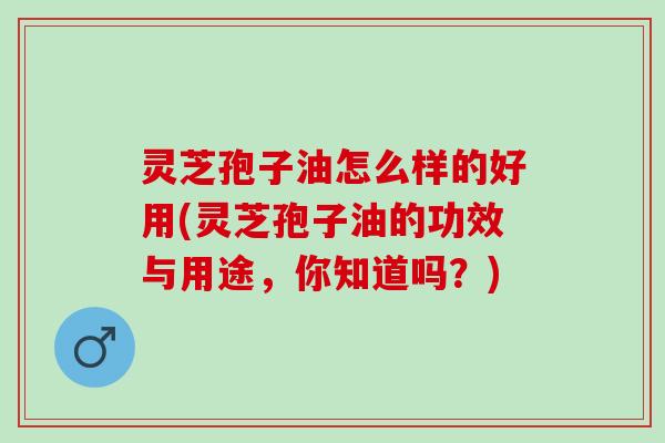 灵芝孢子油怎么样的好用(灵芝孢子油的功效与用途，你知道吗？)