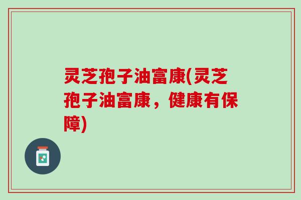 灵芝孢子油富康(灵芝孢子油富康,健康有保障) 灵芝孢子油富康(灵芝孢子油富康,健康有保障)