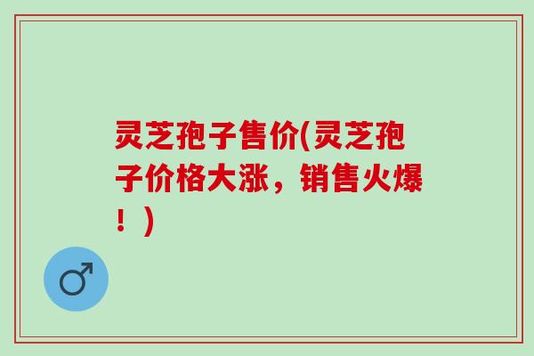 灵芝孢子售价(灵芝孢子价格大涨，销售火爆！)