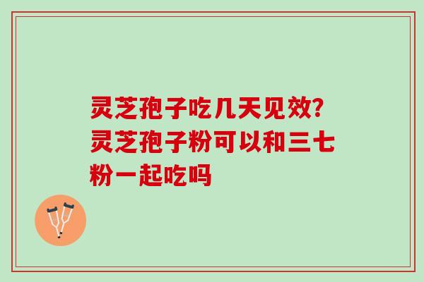灵芝孢子吃几天见效?灵芝孢子粉可以和三七粉一起吃吗 灵芝孢子吃几天见效?灵芝孢子粉可以和三七粉一起吃吗