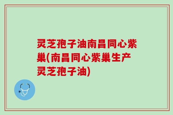 灵芝孢子油南昌同心紫巢(南昌同心紫巢生产灵芝孢子油)